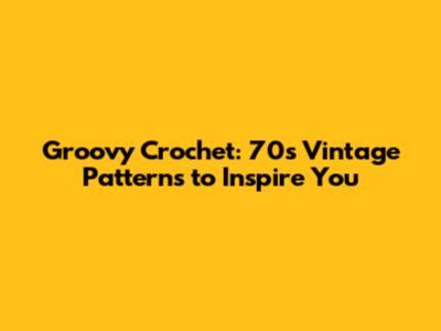 Groovy Crochet: 70s Vintage Patterns to Inspire You