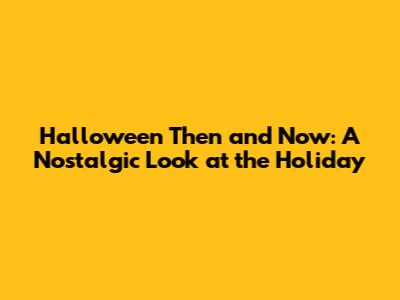 Halloween Then and Now: A Nostalgic Look at the Holiday