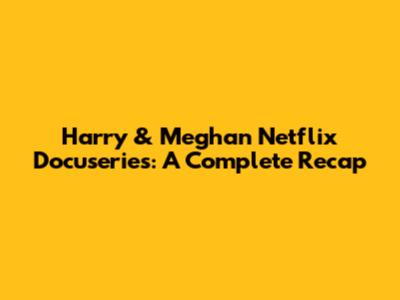Harry & Meghan Netflix Docuseries: A Complete Recap