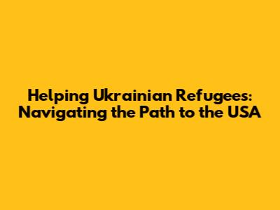Helping Ukrainian Refugees: Navigating the Path to the USA