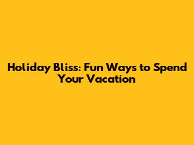 Holiday Bliss: Fun Ways to Spend Your Vacation