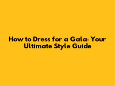 How to Dress for a Gala: Your Ultimate Style Guide