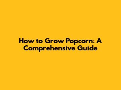 How to Grow Popcorn: A Comprehensive Guide