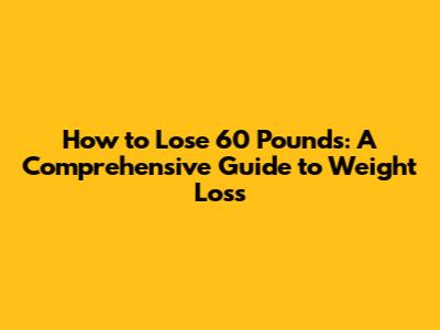 How to Lose 60 Pounds: A Comprehensive Guide to Weight Loss