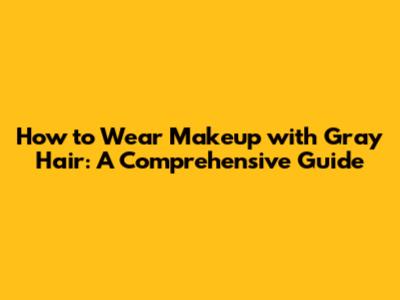 How to Wear Makeup with Gray Hair: A Comprehensive Guide