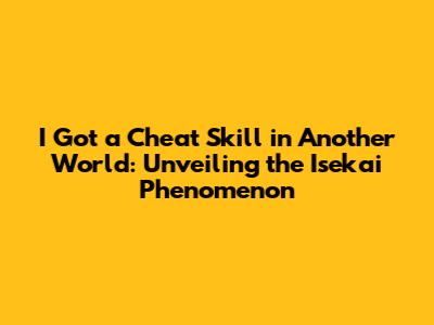 I Got a Cheat Skill in Another World: Unveiling the Isekai Phenomenon