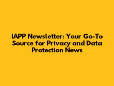 IAPP Newsletter: Your Go-To Source for Privacy and Data Protection News