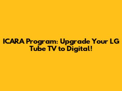 ICARA Program: Upgrade Your LG Tube TV to Digital!