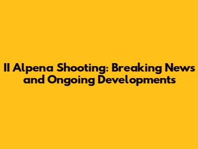 II Alpena Shooting: Breaking News and Ongoing Developments