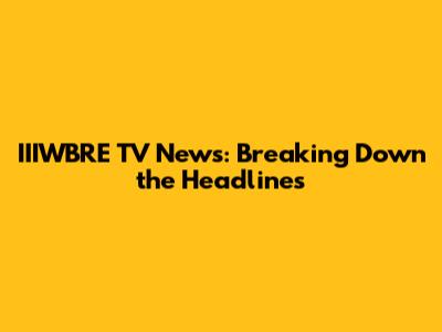 IIIWBRE TV News: Breaking Down the Headlines