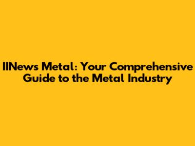 IINews Metal: Your Comprehensive Guide to the Metal Industry