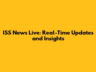 ISS News Live: Real-Time Updates and Insights