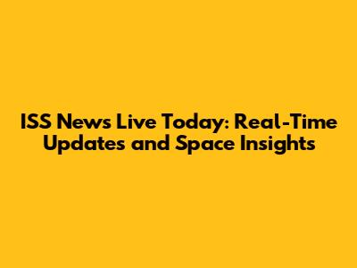 ISS News Live Today: Real-Time Updates and Space Insights