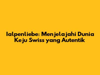 Ialpenliebe: Menjelajahi Dunia Keju Swiss yang Autentik