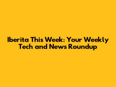 Iberita This Week: Your Weekly Tech and News Roundup