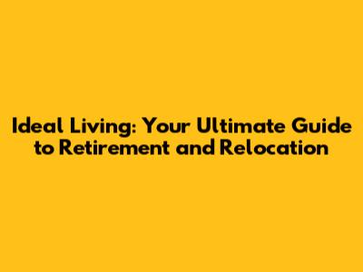 Ideal Living: Your Ultimate Guide to Retirement and Relocation