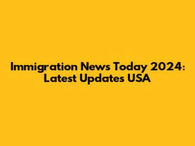 Immigration News Today 2024: Latest Updates USA