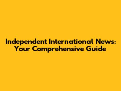 Independent International News: Your Comprehensive Guide