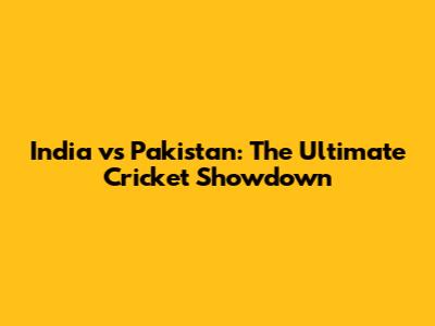 India vs Pakistan: The Ultimate Cricket Showdown
