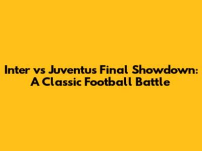 Inter vs Juventus Final Showdown: A Classic Football Battle