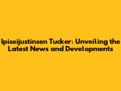 Ipiseijustinsen Tucker: Unveiling the Latest News and Developments