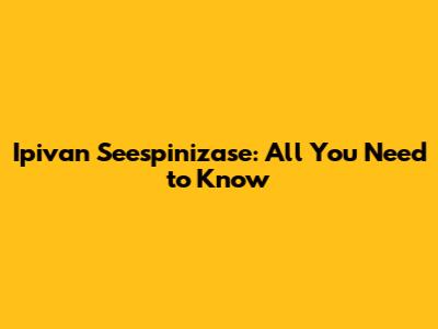 Ipivan Seespinizase: All You Need to Know