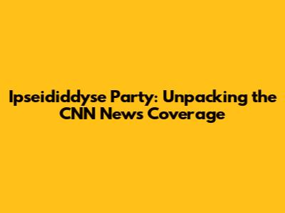 Ipseididdyse Party: Unpacking the CNN News Coverage