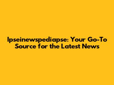 Ipseinewspediapse: Your Go-To Source for the Latest News