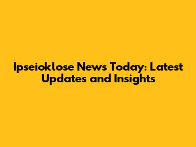 Ipseioklose News Today: Latest Updates and Insights