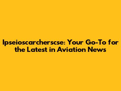 Ipseioscarcherscse: Your Go-To for the Latest in Aviation News