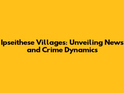 Ipseithese Villages: Unveiling News and Crime Dynamics