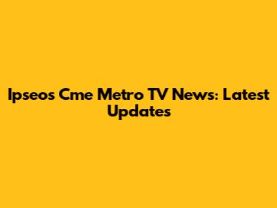 Ipseos Cme Metro TV News: Latest Updates
