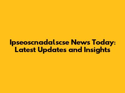 Ipseoscnadalscse News Today: Latest Updates and Insights