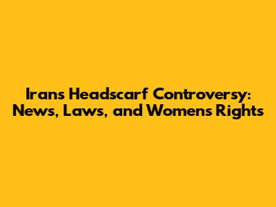 Iran's Headscarf Controversy: News, Laws, and Women's Rights