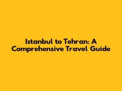 Istanbul to Tehran: A Comprehensive Travel Guide