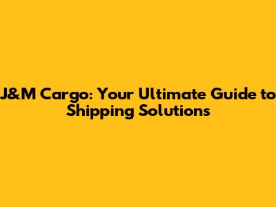 J&M Cargo: Your Ultimate Guide to Shipping Solutions