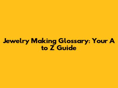 Jewelry Making Glossary: Your A to Z Guide