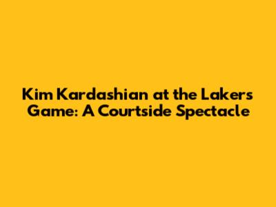 Kim Kardashian at the Lakers Game: A Courtside Spectacle