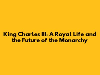King Charles III: A Royal Life and the Future of the Monarchy