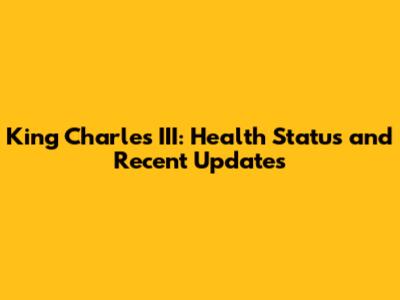 King Charles III: Health Status and Recent Updates