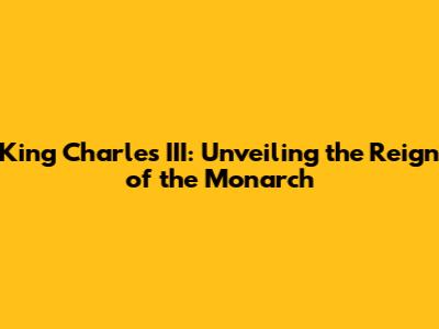 King Charles III: Unveiling the Reign of the Monarch