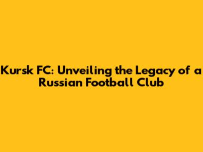 Kursk FC: Unveiling the Legacy of a Russian Football Club