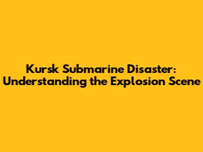 Kursk Submarine Disaster: Understanding the Explosion Scene