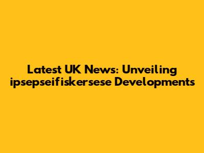 Latest UK News: Unveiling ipsepseifiskersese Developments