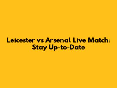 Leicester vs Arsenal Live Match: Stay Up-to-Date
