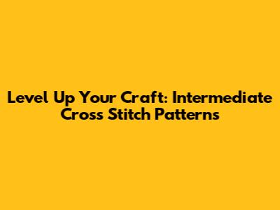 Level Up Your Craft: Intermediate Cross Stitch Patterns