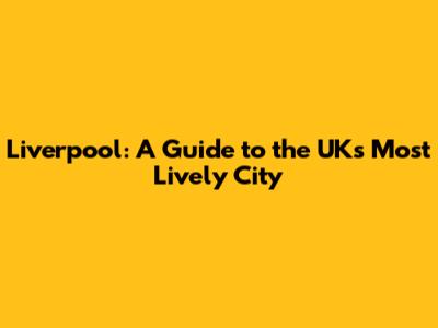 Liverpool: A Guide to the UK's Most Lively City