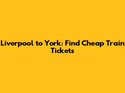 Liverpool to York: Find Cheap Train Tickets