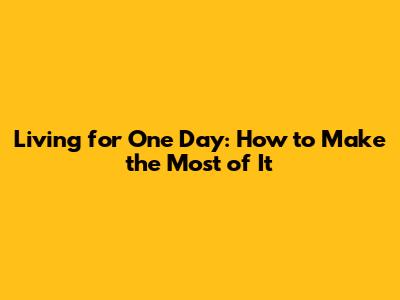 Living for One Day: How to Make the Most of It