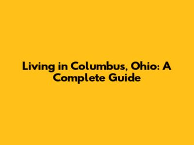 Living in Columbus, Ohio: A Complete Guide